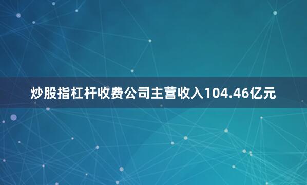 炒股指杠杆收费公司主营收入104.46亿元