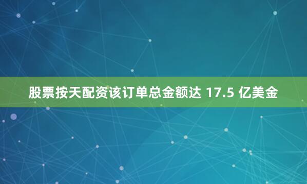 股票按天配资该订单总金额达 17.5 亿美金