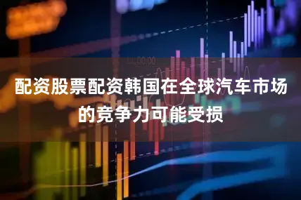 配资股票配资韩国在全球汽车市场的竞争力可能受损