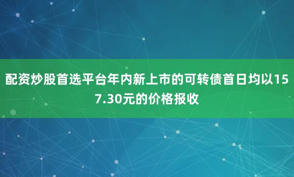 配资炒股首选平台年内新上市的可转债首日均以157.30元的价格报收