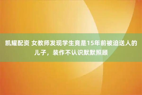 凯耀配资 女教师发现学生竟是15年前被迫送人的儿子，装作不认识默默照顾