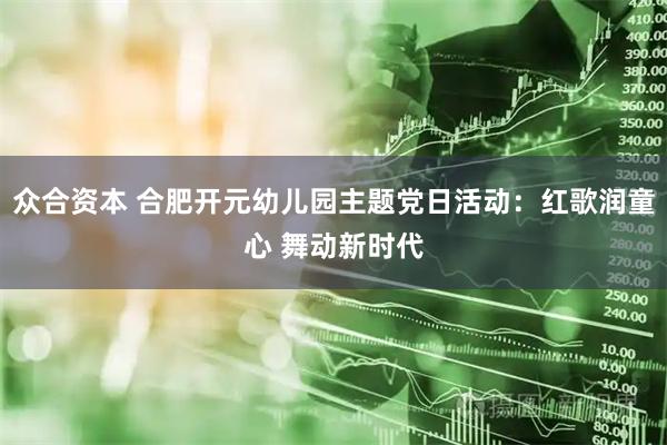 众合资本 合肥开元幼儿园主题党日活动：红歌润童心 舞动新时代