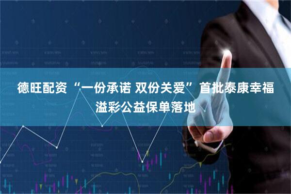 德旺配资 “一份承诺 双份关爱” 首批泰康幸福溢彩公益保单落地