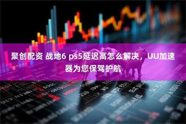 聚创配资 战地6 ps5延迟高怎么解决，UU加速器为您保驾护航