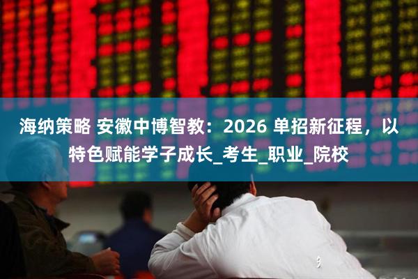 海纳策略 安徽中博智教：2026 单招新征程，以特色赋能学子成长_考生_职业_院校