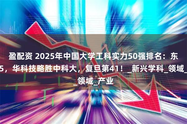 盈配资 2025年中国大学工科实力50强排名：东大第5，华科技略胜中科大，复旦第41！_新兴学科_领域_产业