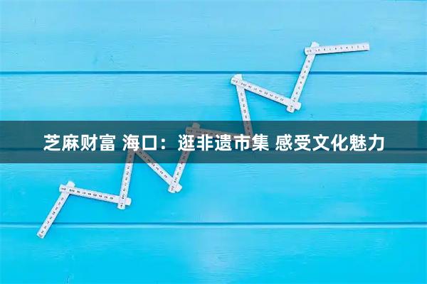 芝麻财富 海口：逛非遗市集 感受文化魅力