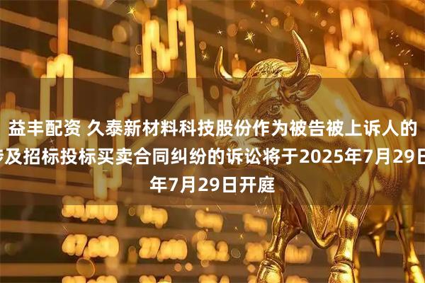 益丰配资 久泰新材料科技股份作为被告被上诉人的1起涉及招标投标买卖合同纠纷的诉讼将于2025年7月29日开庭