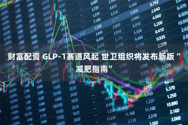 财富配资 GLP-1赛道风起 世卫组织将发布新版“减肥指南”