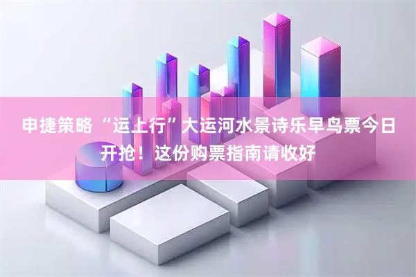 申捷策略 “运上行”大运河水景诗乐早鸟票今日开抢！这份购票指南请收好