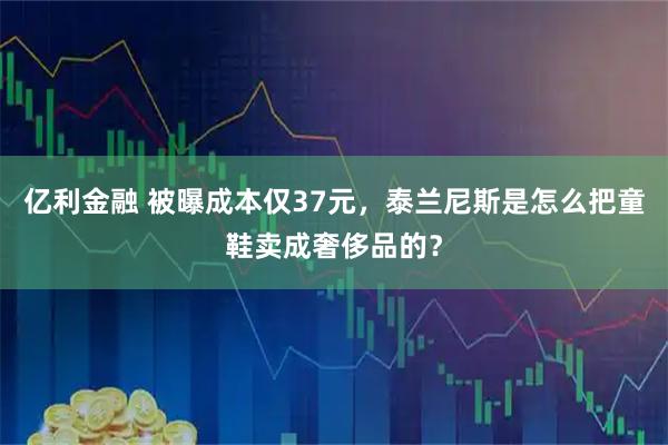 亿利金融 被曝成本仅37元，泰兰尼斯是怎么把童鞋卖成奢侈品的？