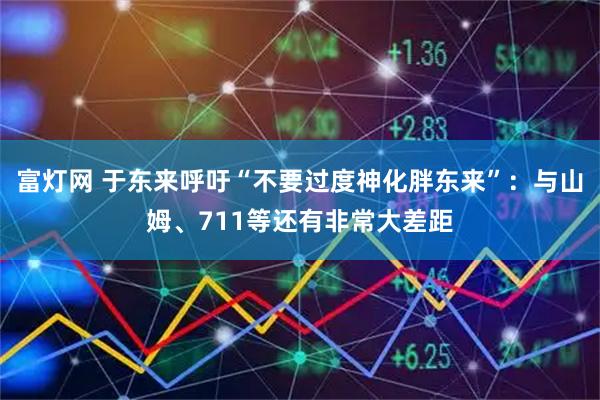 富灯网 于东来呼吁“不要过度神化胖东来”：与山姆、711等还有非常大差距
