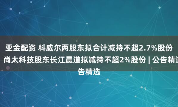 亚金配资 科威尔两股东拟合计减持不超2.7%股份；尚太科技股东长江晨道拟减持不超2%股份 | 公告精选