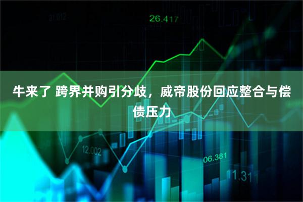 牛来了 跨界并购引分歧，威帝股份回应整合与偿债压力