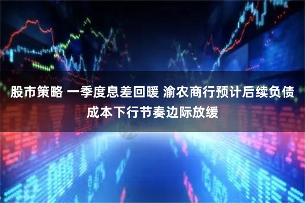 股市策略 一季度息差回暖 渝农商行预计后续负债成本下行节奏边际放缓