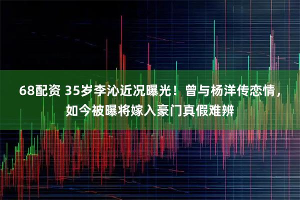 68配资 35岁李沁近况曝光！曾与杨洋传恋情，如今被曝将嫁入豪门真假难辨
