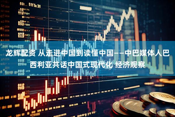 龙辉配资 从走进中国到读懂中国——中巴媒体人巴西利亚共话中国式现代化 经济观察